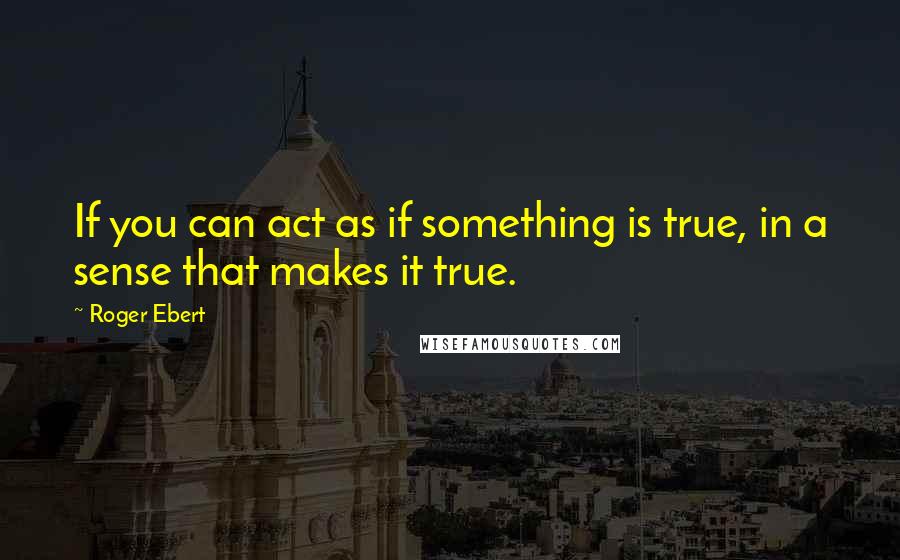 Roger Ebert Quotes: If you can act as if something is true, in a sense that makes it true.