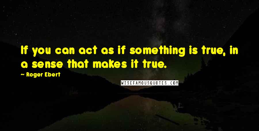 Roger Ebert Quotes: If you can act as if something is true, in a sense that makes it true.