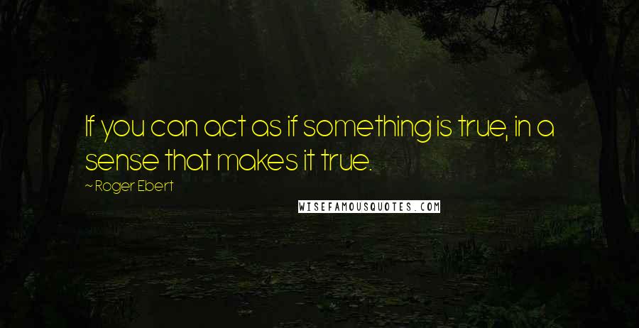 Roger Ebert Quotes: If you can act as if something is true, in a sense that makes it true.
