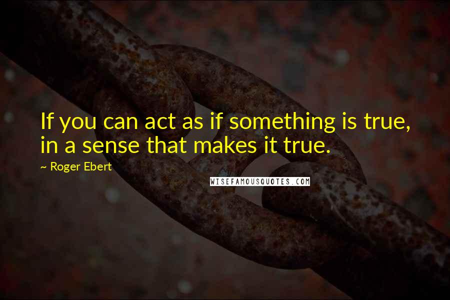 Roger Ebert Quotes: If you can act as if something is true, in a sense that makes it true.