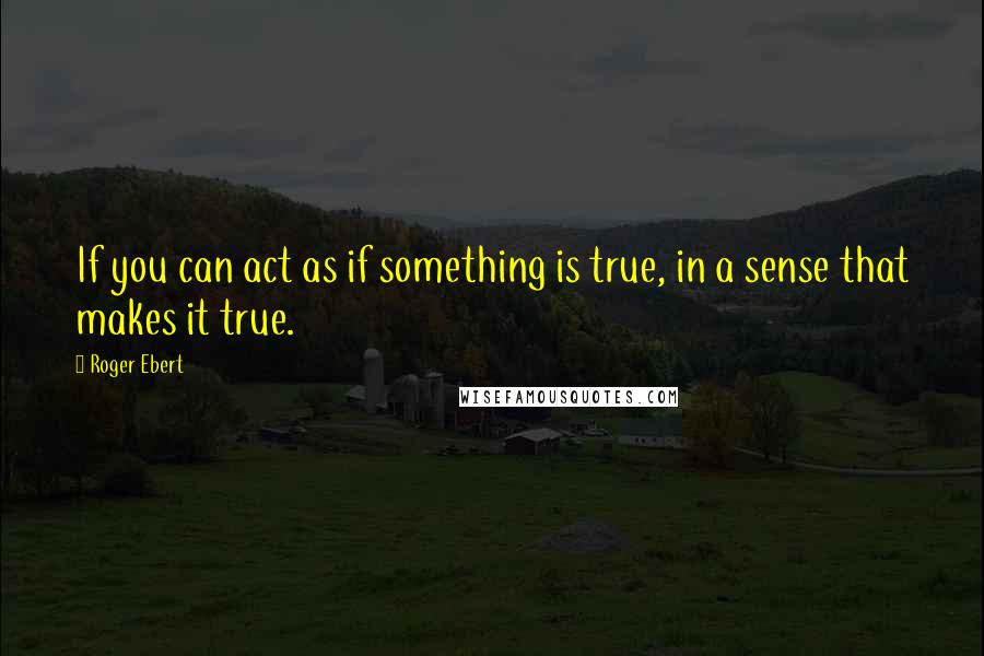 Roger Ebert Quotes: If you can act as if something is true, in a sense that makes it true.