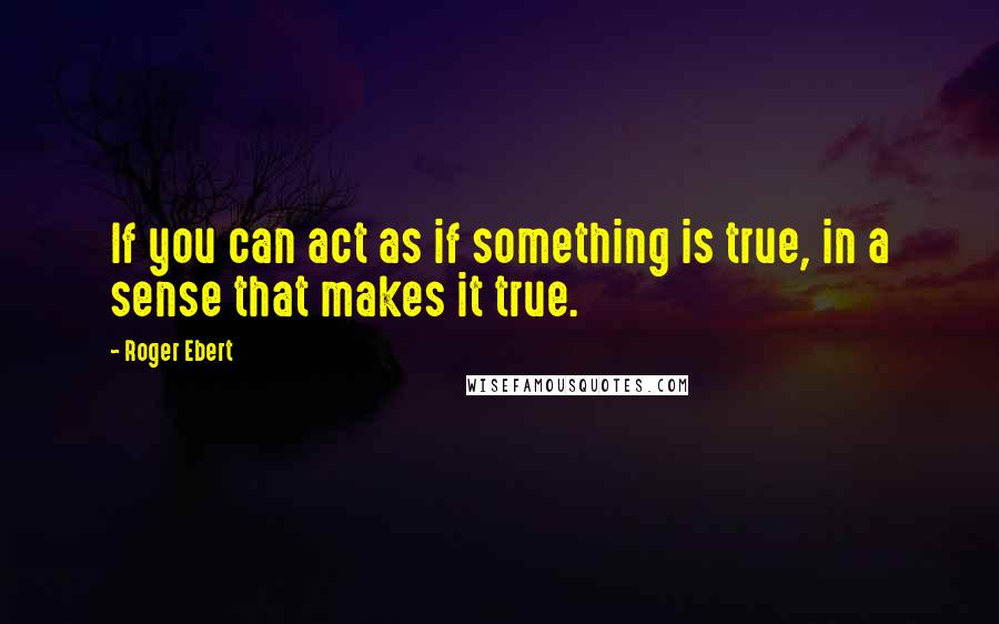 Roger Ebert Quotes: If you can act as if something is true, in a sense that makes it true.