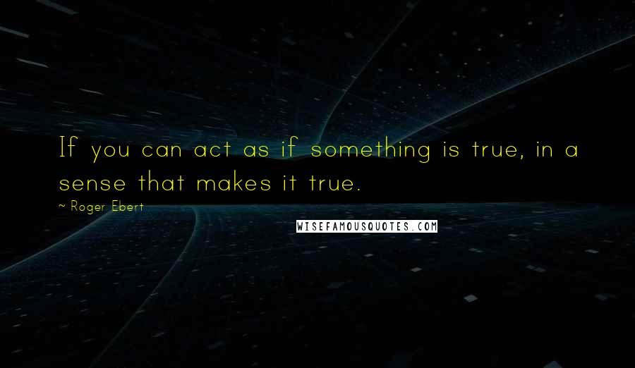 Roger Ebert Quotes: If you can act as if something is true, in a sense that makes it true.