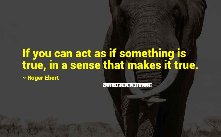 Roger Ebert Quotes: If you can act as if something is true, in a sense that makes it true.