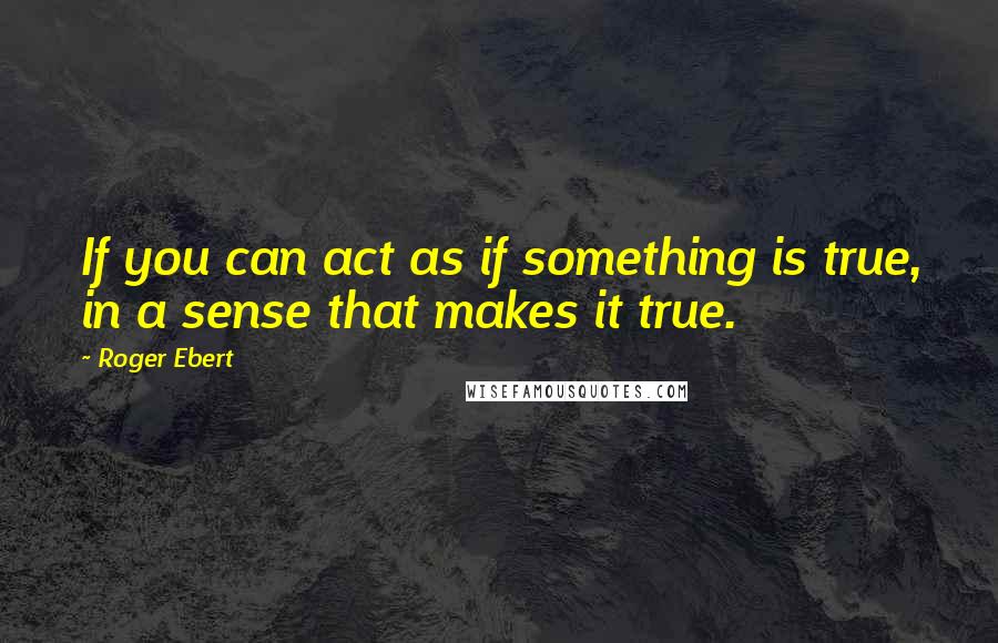 Roger Ebert Quotes: If you can act as if something is true, in a sense that makes it true.