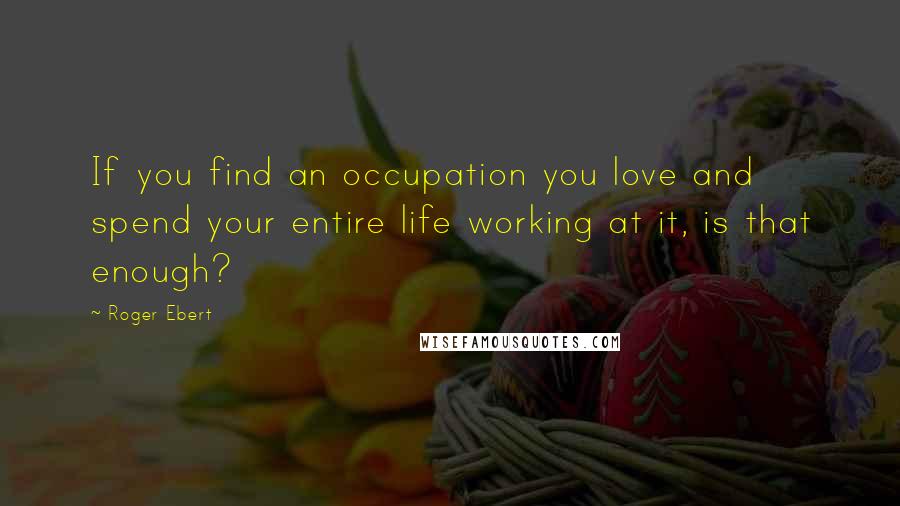 Roger Ebert Quotes: If you find an occupation you love and spend your entire life working at it, is that enough?