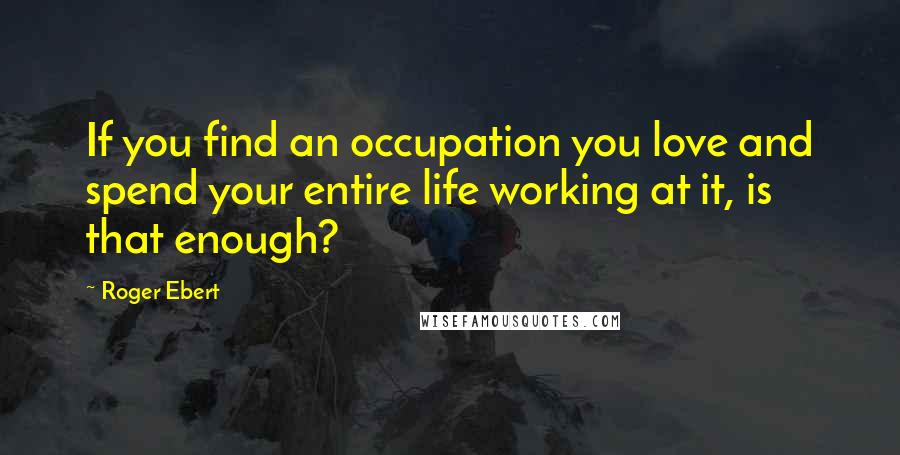 Roger Ebert Quotes: If you find an occupation you love and spend your entire life working at it, is that enough?