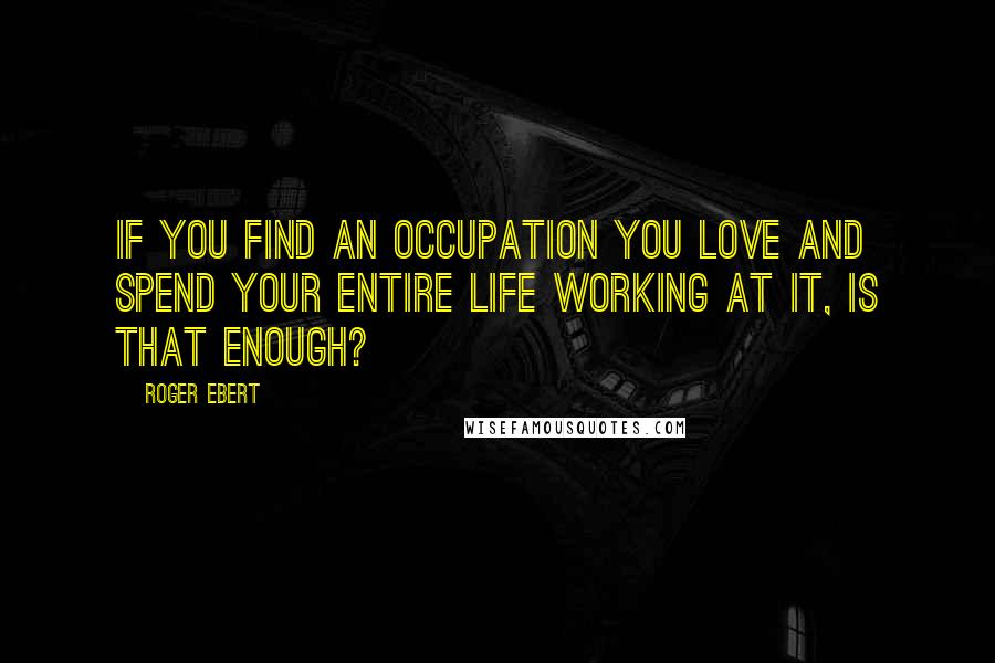 Roger Ebert Quotes: If you find an occupation you love and spend your entire life working at it, is that enough?