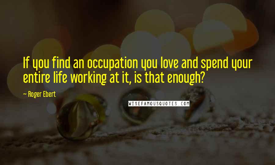 Roger Ebert Quotes: If you find an occupation you love and spend your entire life working at it, is that enough?