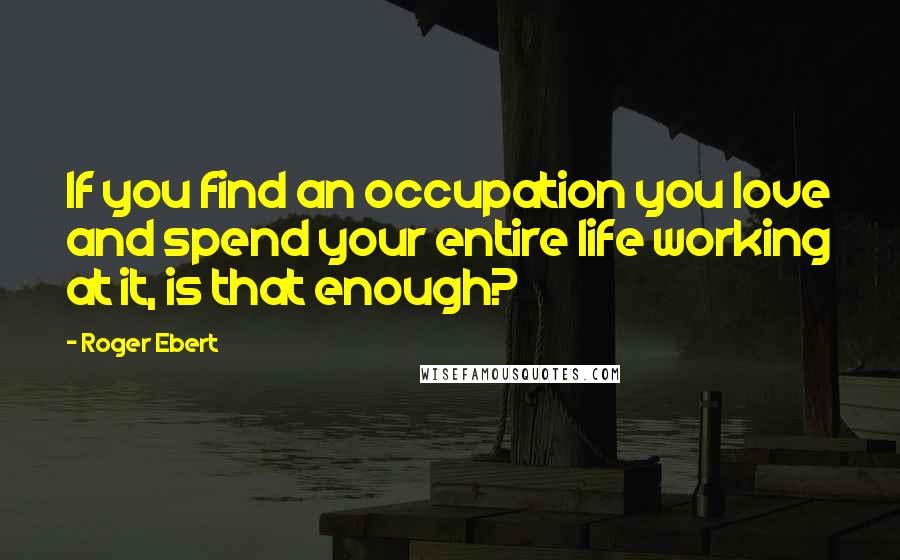 Roger Ebert Quotes: If you find an occupation you love and spend your entire life working at it, is that enough?