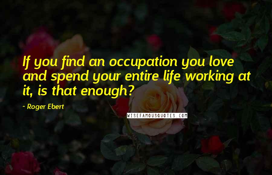 Roger Ebert Quotes: If you find an occupation you love and spend your entire life working at it, is that enough?