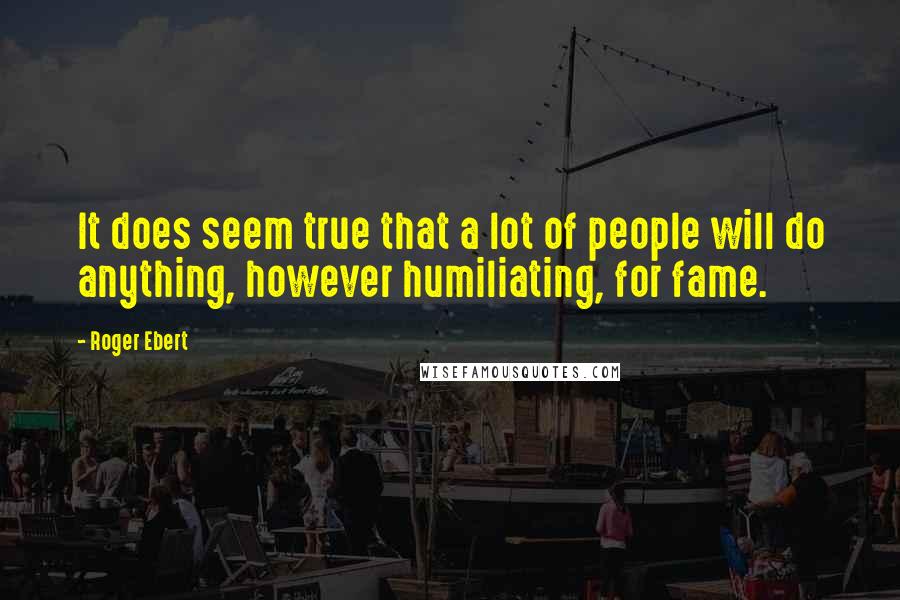 Roger Ebert Quotes: It does seem true that a lot of people will do anything, however humiliating, for fame.
