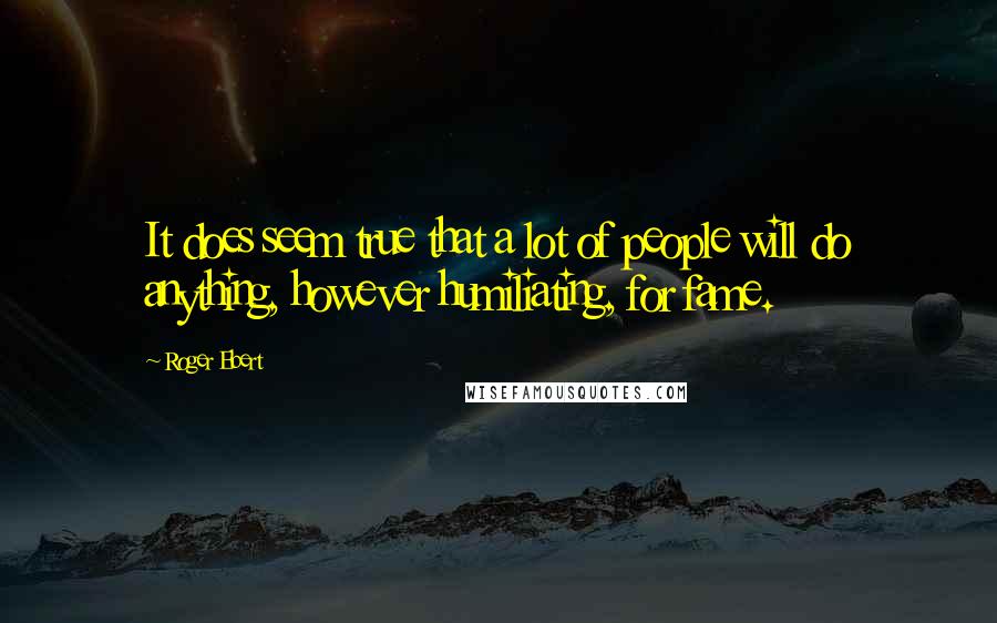 Roger Ebert Quotes: It does seem true that a lot of people will do anything, however humiliating, for fame.