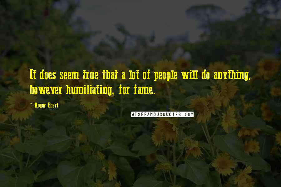 Roger Ebert Quotes: It does seem true that a lot of people will do anything, however humiliating, for fame.