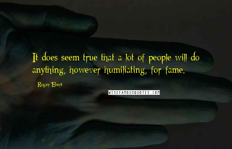 Roger Ebert Quotes: It does seem true that a lot of people will do anything, however humiliating, for fame.