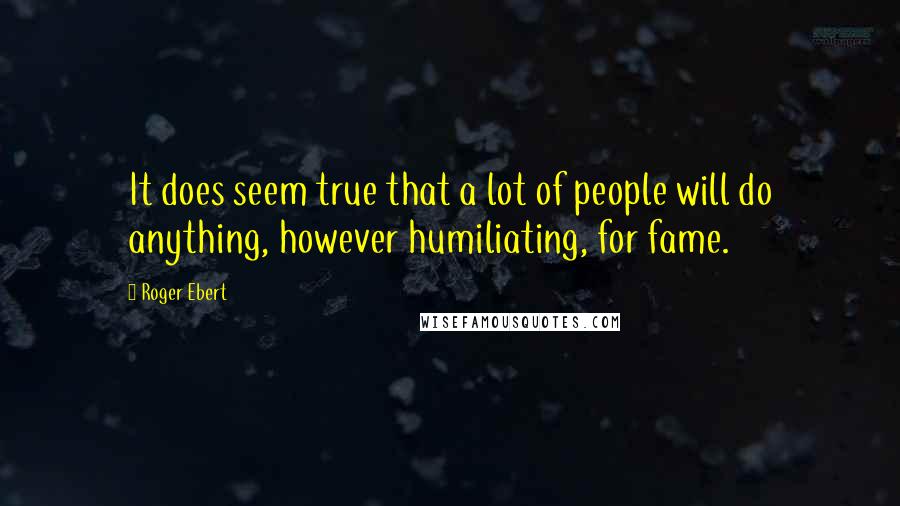 Roger Ebert Quotes: It does seem true that a lot of people will do anything, however humiliating, for fame.