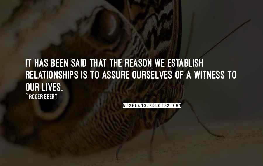 Roger Ebert Quotes: It has been said that the reason we establish relationships is to assure ourselves of a witness to our lives.