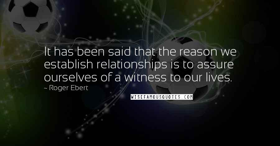Roger Ebert Quotes: It has been said that the reason we establish relationships is to assure ourselves of a witness to our lives.