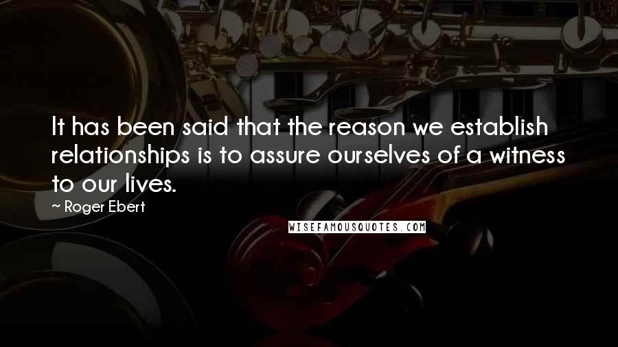 Roger Ebert Quotes: It has been said that the reason we establish relationships is to assure ourselves of a witness to our lives.