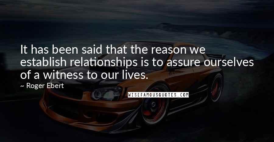 Roger Ebert Quotes: It has been said that the reason we establish relationships is to assure ourselves of a witness to our lives.