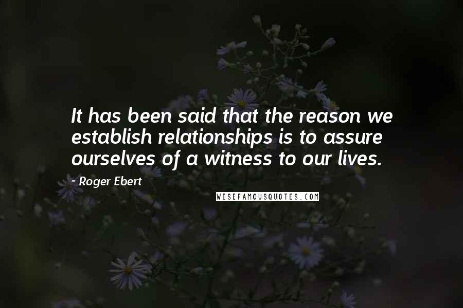 Roger Ebert Quotes: It has been said that the reason we establish relationships is to assure ourselves of a witness to our lives.