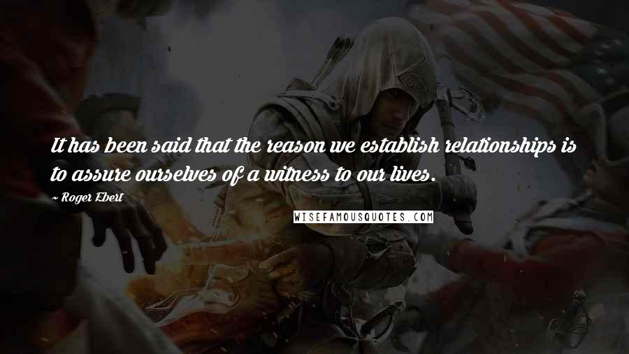 Roger Ebert Quotes: It has been said that the reason we establish relationships is to assure ourselves of a witness to our lives.