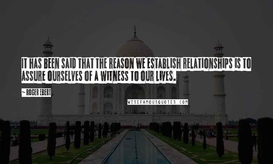 Roger Ebert Quotes: It has been said that the reason we establish relationships is to assure ourselves of a witness to our lives.