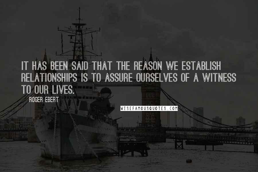 Roger Ebert Quotes: It has been said that the reason we establish relationships is to assure ourselves of a witness to our lives.