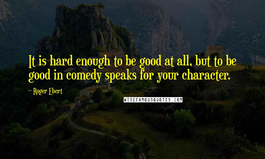 Roger Ebert Quotes: It is hard enough to be good at all, but to be good in comedy speaks for your character.