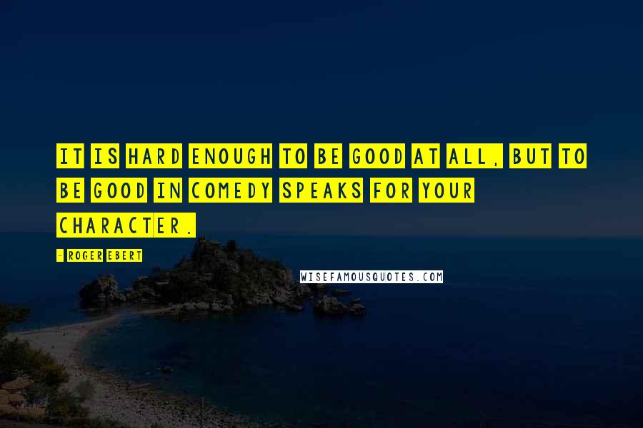 Roger Ebert Quotes: It is hard enough to be good at all, but to be good in comedy speaks for your character.