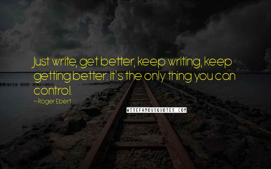 Roger Ebert Quotes: Just write, get better, keep writing, keep getting better. It's the only thing you can control.