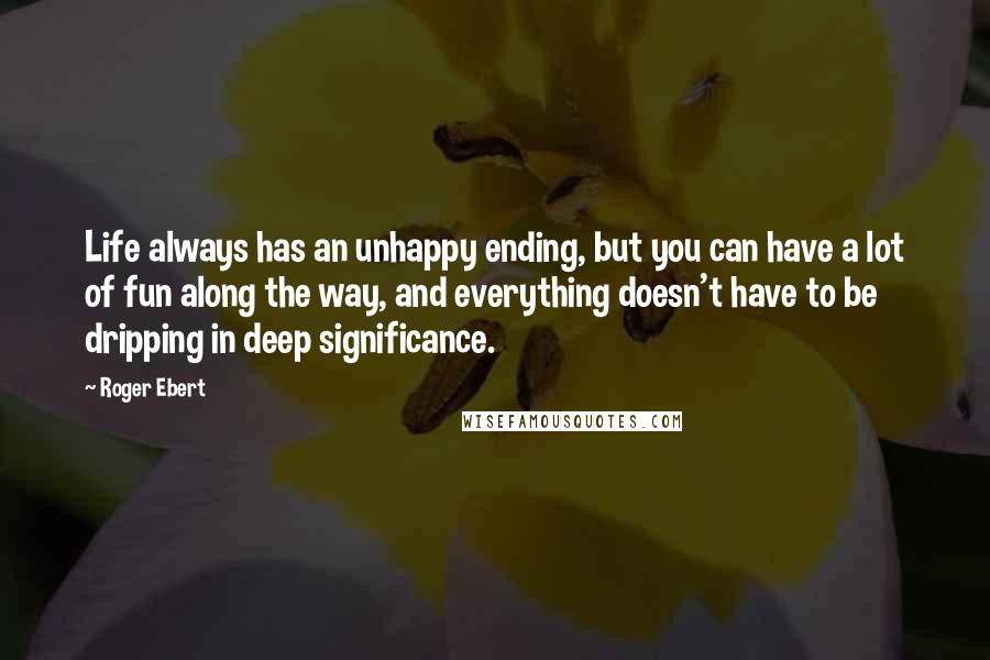 Roger Ebert Quotes: Life always has an unhappy ending, but you can have a lot of fun along the way, and everything doesn't have to be dripping in deep significance.