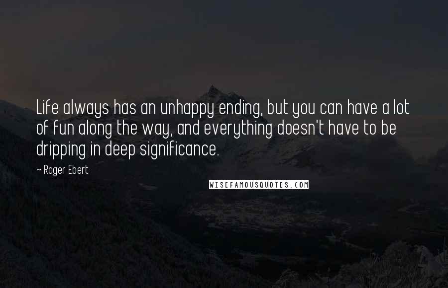 Roger Ebert Quotes: Life always has an unhappy ending, but you can have a lot of fun along the way, and everything doesn't have to be dripping in deep significance.