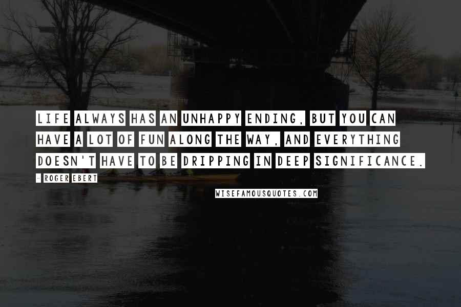 Roger Ebert Quotes: Life always has an unhappy ending, but you can have a lot of fun along the way, and everything doesn't have to be dripping in deep significance.