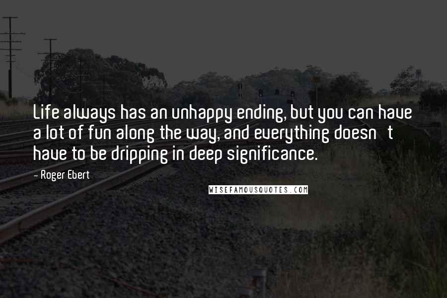 Roger Ebert Quotes: Life always has an unhappy ending, but you can have a lot of fun along the way, and everything doesn't have to be dripping in deep significance.