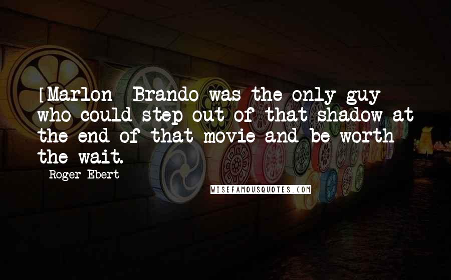 Roger Ebert Quotes: [Marlon] Brando was the only guy who could step out of that shadow at the end of that movie and be worth the wait.
