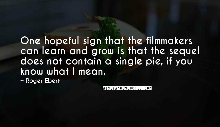 Roger Ebert Quotes: One hopeful sign that the filmmakers can learn and grow is that the sequel does not contain a single pie, if you know what I mean.