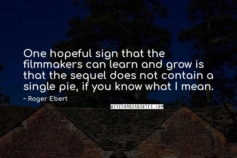 Roger Ebert Quotes: One hopeful sign that the filmmakers can learn and grow is that the sequel does not contain a single pie, if you know what I mean.