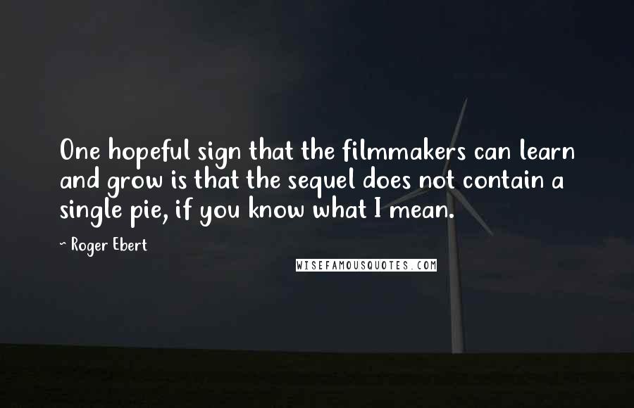 Roger Ebert Quotes: One hopeful sign that the filmmakers can learn and grow is that the sequel does not contain a single pie, if you know what I mean.