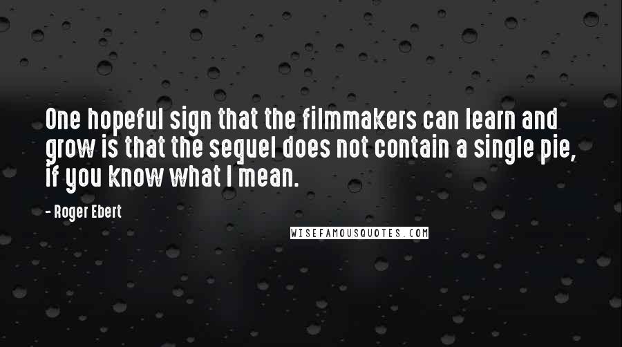 Roger Ebert Quotes: One hopeful sign that the filmmakers can learn and grow is that the sequel does not contain a single pie, if you know what I mean.