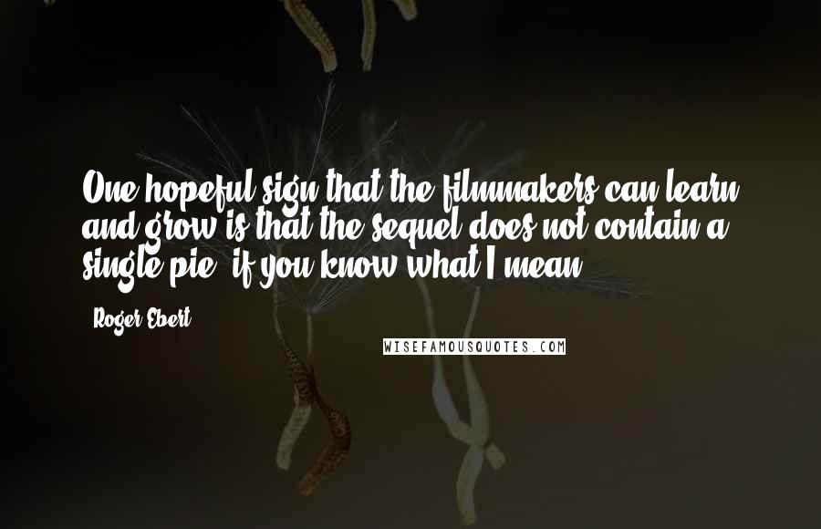 Roger Ebert Quotes: One hopeful sign that the filmmakers can learn and grow is that the sequel does not contain a single pie, if you know what I mean.