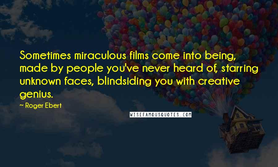 Roger Ebert Quotes: Sometimes miraculous films come into being, made by people you've never heard of, starring unknown faces, blindsiding you with creative genius.