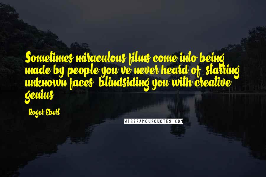 Roger Ebert Quotes: Sometimes miraculous films come into being, made by people you've never heard of, starring unknown faces, blindsiding you with creative genius.