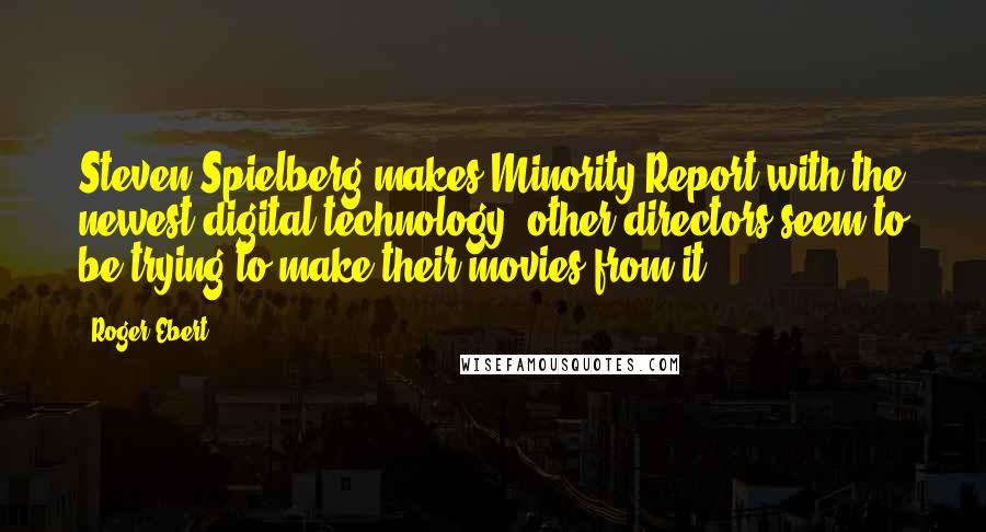 Roger Ebert Quotes: Steven Spielberg makes Minority Report with the newest digital technology; other directors seem to be trying to make their movies from it.