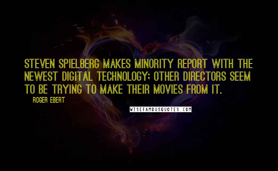 Roger Ebert Quotes: Steven Spielberg makes Minority Report with the newest digital technology; other directors seem to be trying to make their movies from it.