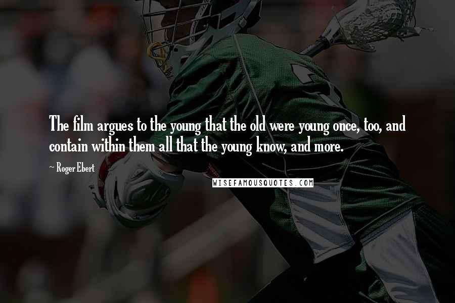 Roger Ebert Quotes: The film argues to the young that the old were young once, too, and contain within them all that the young know, and more.