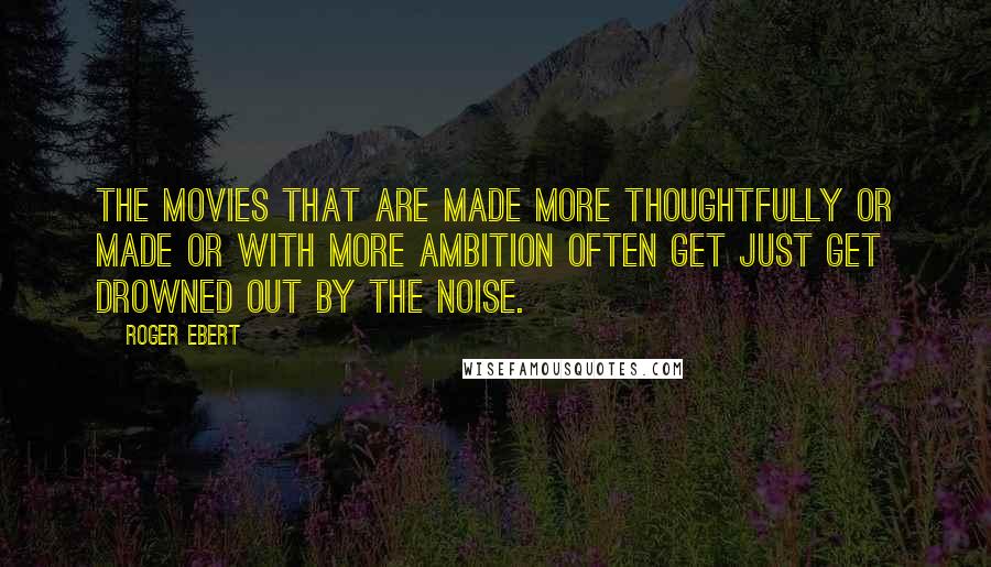 Roger Ebert Quotes: The movies that are made more thoughtfully or made or with more ambition often get just get drowned out by the noise.