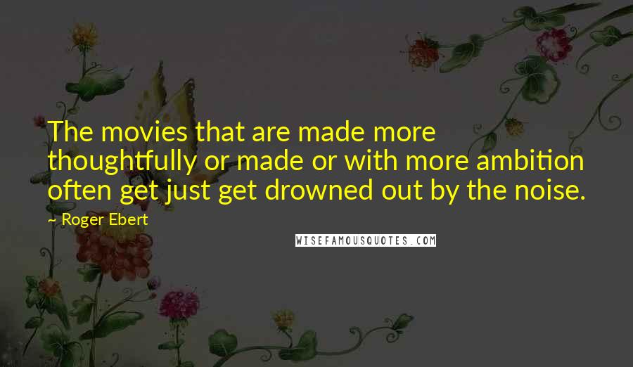 Roger Ebert Quotes: The movies that are made more thoughtfully or made or with more ambition often get just get drowned out by the noise.