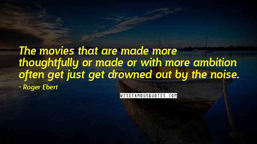 Roger Ebert Quotes: The movies that are made more thoughtfully or made or with more ambition often get just get drowned out by the noise.