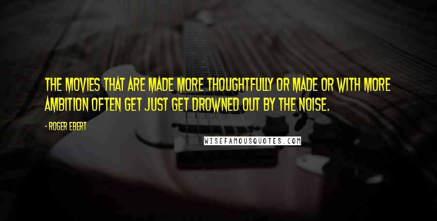 Roger Ebert Quotes: The movies that are made more thoughtfully or made or with more ambition often get just get drowned out by the noise.